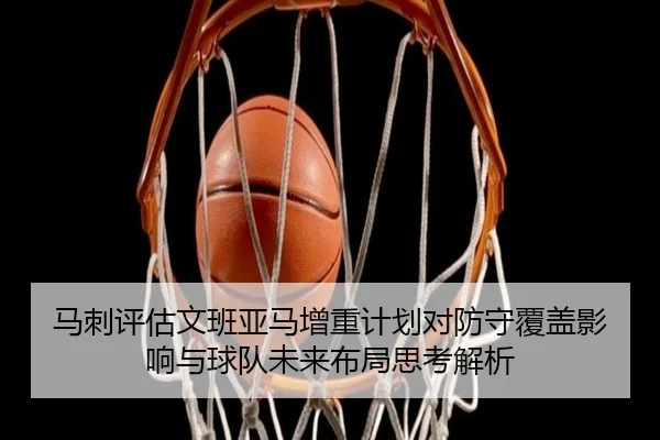 马刺评估文班亚马增重计划对防守覆盖影响与球队未来布局思考解析