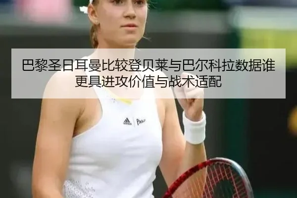 巴黎圣日耳曼比较登贝莱与巴尔科拉数据谁更具进攻价值与战术适配