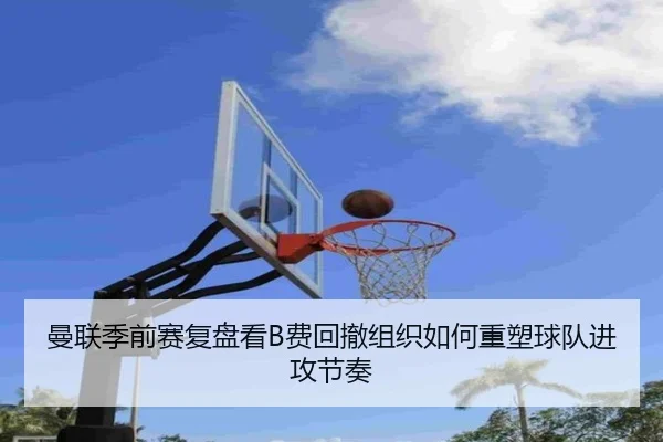 曼联季前赛复盘看B费回撤组织如何重塑球队进攻节奏