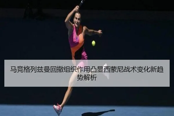 马竞格列兹曼回撤组织作用凸显西蒙尼战术变化新趋势解析