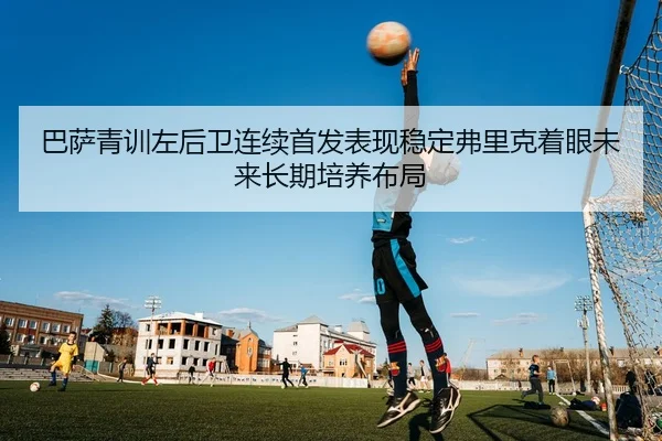 巴萨青训左后卫连续首发表现稳定弗里克着眼未来长期培养布局